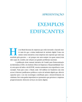 Apresentação



                                Exemplos
                              edificantes



H            á no Brasil dezenas de empresas que estão inovando e fazendo mui-
             to mais do que a rotina tradicional de inclusão digital. Como em
             muitas outras iniciativas, essas empresas não esperam que tudo seja
resolvido pelo governo — até porque este nem sempre (ou quase nunca) tem
sido capaz de, sozinho, dar solução aos grandes problemas nacionais.
        A publicação deste manual, iniciativa do Comitê para Democratização
da Informática (CDI) e do Instituto Ethos de Empresas e Responsabilidade Soci-
al, com apoio da Sadia e da ALSTOM, mostra exatamente esta experiência e esse
exemplo. Num país como o Brasil, onde 148 milhões de brasileiros não têm
acesso à Internet, justificam-se políticas e ações de inclusão digital, que, além de
capacitar para o uso das tecnologias contribuam para o desenvolvimento da
cidadania. Este tema ganha importância se pensarmos que governos e empresas
progressivamente oferecem serviços em meios digitais.




                                                                                       7
 