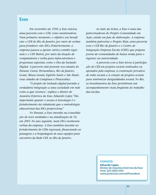 Esso
         Em novembro de 1999, a Esso iniciou                Ao lado da Avina, a Esso é uma das
uma parceria com o CDI, como mantenedora.           patrocinadoras do Projeto Comunidade em
Num primeiro momento, o objetivo era benefi-        Ação, ainda em fase de elaboração. A empresa
ciar o CDI do Rio de Janeiro, por meio de verbas    também patrocina o Projeto Mais, uma parceria
para fortalecer oito EICs. Posteriormente, a        com o CDI Rio de Janeiro e o Centro de
empresa passou a apoiar vários comitês regio-       Integração Empresa Escola (CIEE) que prepara
nais e o CDI Matriz, por meio da doação de          jovens de comunidades de baixa renda para o
computadores e verba para infra-estrutura e         ingresso na universidade.
programas especiais, como o Dia da Inclusão                 A parceria com a Esso levou à participa-
Digital. A parceria está presente nos estados do    ção do CDI em projetos sociais realizados ou
Paraná, Ceará, Pernambuco, Rio de Janeiro,          apoiados pela empresa, à construção pró-ativa
Goiás, Minas Gerais, Espírito Santo e São Paulo     de redes sociais e à criação de projetos sociais
(nas cidades de Campinas e Piracicaba).             para minimizar desigualdades sociais. No Rio,
         “O projeto de inclusão digital permite a   os investimentos da Esso permitiram um
verdadeira integração a uma sociedade em rede       acompanhamento mais freqüente do trabalho
como a que vivemos”, explica o diretor de           das escolas.
Assuntos Externos da Esso, Eduardo Lopes.“Tão
importante quanto o acesso à tecnologia é o
fortalecimento da cidadania que a metodologia
educacional das EICs proporciona.”
         No Paraná, a Esso investiu na consolida-
ção de nove unidades e na atualização de 16,
em 2001. No ano seguinte, mais EICs receberam
verbas da empresa. A Esso também investiu no
fortalecimento de CDIs regionais, financiando as
passagens e a hospedagem de suas equipes para
encontros da Rede CDI, no Rio de Janeiro.




                                                               CONTATO:
                                                               Eduardo Lopes
                                                               Diretor de Assuntos Externos da Esso
                                                               Fone: (21) 3433-2101
                                                               www.prod.esso.com/eaff/essobras




                                                                                     83
 