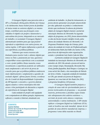 HP

         O Garagem Digital, uma parceria entre a       ambiente de trabalho. Ao final do treinamento, os
HP e a Fundação Abrinq pelos Direitos da Criança       jovens devem apresentar um projeto desenvolvido
e do Adolescente, busca incluir jovens de famílias     por eles, aplicando na prática o conhecimento
de baixa renda no universo digital e, ao mesmo         técnico que receberam. Os alunos da primeira
tempo, contribuir para sua formação como               edição do Garagem Digital criaram o portal da
cidadãos. O objetivo do projeto é desenvolver a        Associação Meninos do Morumbi. Na segunda
auto-estima dos jovens, integrando-os ao mercado       edição do programa, em 2003, foram desenvolvidos
de trabalho e à sociedade. O Garagem Digital é         os sites da Escola Senador Adolpho Gordo, pelos
sistematizado também para que seja possível            alunos da unidade Meninos do Morumbi, e do
reproduzir a experiência com outros jovens, em         Programa Presidente Amigo da Criança, pelos
outras regiões. A HP espera influenciar, a partir de   alunos da unidade do Centro de Profissionalização
sua experiência, as políticas públicas.                de Adolescentes Padre José Bello dos Santos (CPA),
         “Sabemos que nossos recursos são              para troca de informações entre organizações
limitados para resolver todo o abismo digital que      sociais e o presidente Luiz Inácio Lula da Silva.
temos no País e, justamente por isso, queremos                   A primeira unidade do Garagem Digital foi
compartilhar nossa experiência com a sociedade         instalada na Associação Meninos do Morumbi, em
e com o poder público. Dessa maneira, nosso            setembro de 2001. Ela atende a jovens de bairros
investimento e experiência poderão ser utilizados      como Campo Limpo, Paraisópolis, Morumbi, Vila
mais amplamente e até servir de prova de               Sônia, Jardim Jaqueline, Real Parque e Caxingui, na
conceito para que as políticas públicas enderecem      zona sul de São Paulo, e dos municípios de Taboão
mais objetivamente e amplamente a questão da           da Serra e Embu. A segunda unidade foi instalada
exclusão digital”, afirma Juarez Zortea, coordena-     no CPA, que atende aos jovens de Itaquera e
dor do Comitê de Responsabilidade Corporativa          Iguatemi, na zona leste de São Paulo. Em 2003,
da HP. Segundo o executivo, o governo federal,         o programa beneficiou 240 pessoas.
alguns estados e vários municípios têm tido                      O Garagem Digital também prepara a
acesso e têm participado de discussões a respeito      criação de uma rede de oportunidades para os
da experiência do Garagem Digital.                     jovens recém-saídos do programa — na grande
         Cada unidade do projeto está equipada         maioria, pertencentes a famílias cujas rendas
com computadores de última geração, impressoras,       não ultrapassam dois salários mínimos —,
software e conexão à Internet, simulando um            servindo de ponte entre alunos e empresas,
                                                       universidades e outras instituições. A HP estuda
                                                       replicar o Garagem Digital na Califórnia (EUA),
   CONTATO:
   Juarez Zortea                                       onde se localiza sua sede mundial. Apesar de ter
   Diretor do Comitê de Responsabilidade               partido de uma diretriz mundial da empresa, o
   Corporativa da HP
   Fone: (11) 5502-5000
                                                       programa é uma idéia nascida no Brasil.
   www.hp.com


               84
 