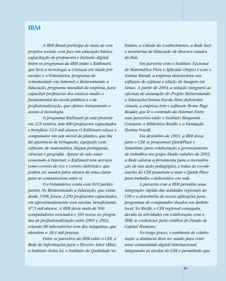 IBM

         A IBM Brasil participa de mais de cem      Ensino, a Cidade do Conhecimento, a Rede Saci
projetos sociais, com foco em educação básica,      e secretarias de Educação de diversos estados
capacitação de professores e inclusão digital.      do País.
Entre os programas da IBM estão o KidSmart,                  Em parceria com o Instituto Nacional
que leva a tecnologia a crianças em idade pré-      de Matemática Pura e Aplicada (Impa) e com o
escolar; o e-Voluntários, programa de               Anima Mundi, a empresa desenvolveu um
voluntariado via Internet; o Reinventando a         software de captura e edição de imagem em
Educação, programa mundial da empresa, para         Linux. A partir de 2004, a solução integrará as
capacitar professores dos ensinos médio e           oficinas de animação do Projeto Reinventando
fundamental da escola pública; e o de               a Educação/Anima Escola. Para deficientes
profissionalização, que oferece treinamento e       visuais, a empresa tem o software Home Page
acesso à tecnologia.                                Reader, que lê o conteúdo da Internet. Entre
         O programa KidSmart já está presente       seus parcerios estão o Instituto Benjamin
em 225 centros, tem 880 professores capacitados     Constant, a Biblioteca Braille e a Fundação
e beneficia 12,9 mil alunos. O KidSmart coloca o    Dorina Nowill.
computador em um móvel de plástico, que lhe                  Em dezembro de 2001, a IBM doou
dá aparência de brinquedo, equipado com             para o CDI os programas QuickPlace e
software de matemática, língua portuguesa,          Sametime, para colaboração e gerenciamento
ciências e geografia. Apesar de não estar           de trabalhos em grupo. Desde outubro de 2003,
conectado à Internet, o KidSmart tem serviços       a Rede adotou a ferramenta para a reconstru-
como correio de voz e correio eletrônico, que       ção de sua ação pedagógica, e todas as coorde-
podem ser usados pelos alunos de uma classe         nações do CDI passaram a usar o Quick Place
para se comunicarem entre si.                       para trabalho colaborativo em rede.
         O e-Voluntários conta com 810 partici-              A parceria com a IBM permitiu uma
pantes. No Reinventando a Educação, que existe      integração rápida das unidades regionais do
desde 1998, foram 2.250 professores capacitados,    CDI e a descoberta de novas aplicações para
em aproximadamente cem escolas, beneficiando        programas de computador doados em âmbito
67,5 mil alunos. A IBM doou mais de 500             local. No Recife, o CDI regional conseguiu,
computadores reciclados e 300 novos no progra-      devido às atividades em colaboração com a
ma de profissionalização entre 2001 e 2003,         IBM, se credenciar para créditos do Fundo de
criando 80 laboratórios com dez máquinas, que       Capital Humano.
atendem a 38,4 mil pessoas.                                  No longo prazo, o ambiente de colabo-
         Entre os parceiros da IBM estão o CDI, a   ração a distância deve ser usado para criar
Rede de Informações para o Terceiro Setor (Rits),   uma comunidade digital internacional,
o Instituto Avisa Lá, o Instituto de Qualidade no   integrando as escolas do CDI e permitindo que


                                                                                    85
 