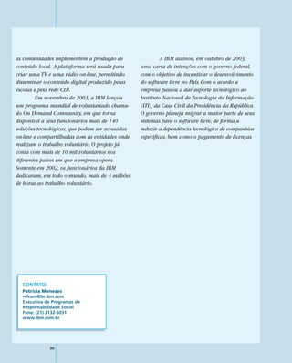 as comunidades implementem a produção de                  A IBM assinou, em outubro de 2003,
conteúdo local. A plataforma será usada para     uma carta de intenções com o governo federal,
criar uma TV e uma rádio on-line, permitindo     com o objetivo de incentivar o desenvolvimento
disseminar o conteúdo digital produzido pelas    do software livre no País. Com o acordo a
escolas e pela rede CDI.                         empresa passou a dar suporte tecnológico ao
         Em novembro de 2003, a IBM lançou       Instituto Nacional de Tecnologia da Informação
um programa mundial de voluntariado chama-       (ITI), da Casa Civil da Presidência da República.
do On Demand Community, em que torna             O governo planeja migrar a maior parte de seus
disponível a seus funcionários mais de 140       sistemas para o software livre, de forma a
soluções tecnológicas, que podem ser acessadas   reduzir a dependência tecnológica de companhias
on-line e compartilhadas com as entidades onde   específicas, bem como o pagamento de licenças.
realizam o trabalho voluntário. O projeto já
conta com mais de 10 mil voluntários nos
diferentes países em que a empresa opera.
Somente em 2002, os funcionários da IBM
dedicaram, em todo o mundo, mais de 4 milhões
de horas ao trabalho voluntário.




  CONTATO:
  Patricia Menezes
  relcom@br.ibm.com
  Executiva de Programas de
  Responsabilidade Social
  Fone: (21) 2132-5031
  www.ibm.com.br




             86
 