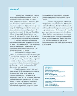 Microsoft

         A Microsoft doa software para todos os     ção da Microsoft como empresa”, explica a
microcomputadores instalados nas Escolas de         gerente de Programas Educacionais, Márcia
Informática e Cidadania (EICs) do CDI no            Teixeira.
Brasil, em países da América Latina e na África,            Além dos dois programas, a Microsoft
com atualização de versões a cada novo              têm parcerias com universidades. A Universida-
lançamento de produto. A parceria começou em        de Estadual Paulista (Unesp) e a Universidade
março de 1999.“O suporte não é só técnico, mas      Federal de Pernambuco foram selecionadas pela
de capacitação de pessoas”, diz a diretora de       empresa, num grupo de cinco em todo o mundo,
Assuntos Corporativos da Microsoft Brasil, Lisa     para aperfeiçoarem componentes do software
Polloni. A capacitação dos instrutores, nos         Visual Studio. A empresa também investiu na
projetos da Microsoft, fica a cargo de parceiros.   criação de centros de pesquisa, para qualifica-
A empresa não tem programa de voluntariado.         ção de profissionais. Foram criados centros de
         A Microsoft também colabora com a          XML (linguagem usada na Internet) em
disseminação de EICs em São Paulo, no Paraná,       Curitiba, Petrópolis, São Paulo, Recife, Fortaleza
na Bahia e no Distrito Federal e com o financia-    e Porto Alegre.
mento da operação de CDIs Regionais, da
confecção de materiais de comunicação e da
reforma da sede do CDI Matriz.
         Foram detectadas sinergias entre a
política de assuntos comunitários da Microsoft e
o planejamento estratégico do CDI até 2008, que
deverão gerar novas parcerias entre a empresa e
o comitê, em áreas como a capacitação de
educadores e educandos em conteúdo avançado
da Microsoft e o apoio institucional ao CDI
Matriz e aos internacionais.                            CONTATOS:
         Nos últimos quatro anos, a Microsoft           Lisa Polloni
                                                        lpolloni@microsoft.com
Brasil investiu R$ 30 milhões em programas de           Diretora de Assuntos Corporativos
inclusão digital, o que inclui doação de                da Microsoft
                                                        Fone: (11) 5504-4828
software, equipamentos e capacitação de                 www.microsoft.com/brasil/corpinfo
profissionais. Além do CDI, a empresa também é
                                                        Márcia Teixeira
parceira do Instituto Ayrton Senna, no Progra-          marciat@microsoft.com
ma Sua Escola a 2000 por Hora.“Buscamos                 Gerente de Programas Educacionais
                                                        da Microsoft
projetos que possam atingir volumes e ser               Fone: (11) 5504-2270
replicados em larga escala, adequados à atua-           www.escola2000.org.br




                                                                                     87
 