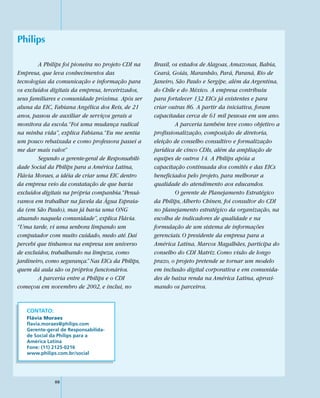 Philips

        A Philips foi pioneira no projeto CDI na    Brasil, os estados de Alagoas, Amazonas, Bahia,
Empresa, que leva conhecimentos das                 Ceará, Goiás, Maranhão, Pará, Paraná, Rio de
tecnologias da comunicação e informação para        Janeiro, São Paulo e Sergipe, além da Argentina,
os excluídos digitais da empresa, terceirizados,    do Chile e do México. A empresa contribuiu
seus familiares e comunidade próxima. Após ser      para fortalecer 132 EICs já existentes e para
aluna da EIC, Fabiana Angélica dos Reis, de 21      criar outras 86. A partir da iniciativa, foram
anos, passou de auxiliar de serviços gerais a       capacitadas cerca de 61 mil pessoas em um ano.
monitora da escola.“Foi uma mudança radical                  A parceria também teve como objetivo a
na minha vida”, explica Fabiana.“Eu me sentia       profissionalização, composição de diretoria,
um pouco rebaixada e como professora passei a       eleição de conselho consultivo e formalização
me dar mais valor.”                                 jurídica de cinco CDIs, além da ampliação de
        Segundo a gerente-geral de Responsabili-    equipes de outros 14. A Philips apóia a
dade Social da Philips para a América Latina,       capacitação continuada dos comitês e das EICs
Flávia Moraes, a idéia de criar uma EIC dentro      beneficiados pelo projeto, para melhorar a
da empresa veio da constatação de que havia         qualidade do atendimento aos educandos.
excluídos digitais na própria companhia.“Pensá-              O gerente de Planejamento Estratégico
vamos em trabalhar na favela da Água Espraia-       da Philips, Alberto Chinen, foi consultor do CDI
da (em São Paulo), mas já havia uma ONG             no planejamento estratégico da organização, na
atuando naquela comunidade”, explica Flávia.        escolha de indicadores de qualidade e na
“Uma tarde, vi uma senhora limpando um              formulação de um sistema de informações
computador com muito cuidado, medo até. Daí         gerenciais. O presidente da empresa para a
percebi que tínhamos na empresa um universo         América Latina, Marcos Magalhães, participa do
de excluídos, trabalhando na limpeza, como          conselho do CDI Matriz. Como visão de longo
jardineiro, como segurança.” Nas EICs da Philips,   prazo, o projeto pretende se tornar um modelo
quem dá aula são os próprios funcionários.          em inclusão digital corporativa e em comunida-
        A parceria entre a Philips e o CDI          des de baixa renda na América Latina, aproxi-
começou em novembro de 2002, e inclui, no           mando os parceiros.


   CONTATO:
   Flávia Moraes
   flavia.moraes@philips.com
   Gerente-geral de Responsabilida-
   de Social da Philips para a
   América Latina
   Fone: (11) 2125-0216
   www.philips.com.br/social




              88
 