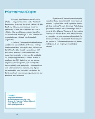 PricewaterhouseCoopers

         O projeto da PricewaterhouseCoopers                  “Depois de dois ou três anos empregado,
(PwC) — em parceria com o CDI, a Fundação             o ex-aluno passa a estar inserido no mercado de
Estadual do Bem-Estar do Menor (Febem) de São         trabalho”, explica Teles.“Até lá, o garoto é subsidi-
Paulo e a Câmara Americana de Comércio                ado pela empresa.” O sócio-diretor da PwC destaca
(Amcham) — teve início em maio de 2001. O             que, em São Paulo, é alto o desemprego entre os
objetivo foi criar EICs nas unidades da Febem         jovens de 18 a 25 anos.“Um curso de informática
do quadrilátero do Tatuapé. A PwC também doa          somente não resolve.” A PwC tem 400 funcionári-
computadores e estimula o voluntariado                os engajados em programas de voluntariado. De
corporativo.                                          acordo com Teles, o voluntariado funciona como
         A empresa é uma das patrocinadores de        um incentivo:“O clima muda quando as pessoas
dez EICs em seis unidades da Febem e emprega          participam de um projeto promovido pela
três ex-internos da instituição. O sócio-diretor da   empresa.”
PwC, Wander Teles, preside o conselho do CDI
São Paulo. Ao todo, a consultoria abriu dez
vagas para contratar ex-internos das unidades
do Tatuapé. Segundo Teles, a idéia é manter os
ex-alunos das EICs da Febem por um ano na
empresa, como estagiários, com acompanha-
mento psicológico e pedagógico e pagamento de
dois salários mínimos mensais, para depois
encaminhá-los para trabalhar em clientes da
PwC, mantendo o mesmo acompanhamento que
recebiam na consultoria.




   CONTATO:
   Jacqueline Dilinskir
   jacqueline.dilinskir@br.pwc.com
   Gerente do Programa PwC de Cidadania
   Fone: (11) 3674-3740
   www.portalpwc.com.br




               90
 