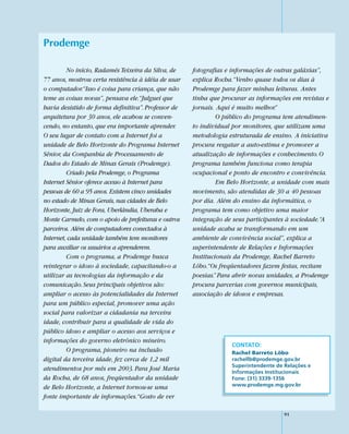 Prodemge

         No início, Radamés Teixeira da Silva, de    fotografias e informações de outras galáxias”,
77 anos, mostrou certa resistência à idéia de usar   explica Rocha.“Venho quase todos os dias à
o computador.“Isso é coisa para criança, que não     Prodemge para fazer minhas leituras. Antes
teme as coisas novas”, pensava ele.“Julguei que      tinha que procurar as informações em revistas e
havia desistido de forma definitiva”. Professor de   jornais. Aqui é muito melhor.”
arquitetura por 30 anos, ele acabou se conven-                O público do programa tem atendimen-
cendo, no entanto, que era importante aprender.      to individual por monitores, que utilizam uma
O seu lugar de contato com a Internet foi a          metodologia estruturada de ensino. A iniciativa
unidade de Belo Horizonte do Programa Internet       procura resgatar a auto-estima e promover a
Sênior, da Companhia de Processamento de             atualização de informações e conhecimento. O
Dados do Estado de Minas Gerais (Prodemge).          programa também funciona como terapia
         Criado pela Prodemge, o Programa            ocupacional e ponto de encontro e convivência.
Internet Sênior oferece acesso à Internet para                Em Belo Horizonte, a unidade com mais
pessoas de 60 a 95 anos. Existem cinco unidades      movimento, são atendidas de 30 a 40 pessoas
no estado de Minas Gerais, nas cidades de Belo       por dia. Além do ensino da informática, o
Horizonte, Juiz de Fora, Uberlândia, Uberaba e       programa tem como objetivo uma maior
Monte Carmelo, com o apoio de prefeituras e outros   integração de seus participantes à sociedade.“A
parceiros. Além de computadores conectados à         unidade acaba se transformando em um
Internet, cada unidade também tem monitores          ambiente de convivência social”, explica a
para auxiliar os usuários a aprenderem.              superintendente de Relações e Informações
         Com o programa, a Prodemge busca            Institucionais da Prodemge, Rachel Barreto
reintegrar o idoso à sociedade, capacitando-o a      Lôbo.“Os freqüentadores fazem festas, recitam
utilizar as tecnologias da informação e da           poesias.” Para abrir novas unidades, a Prodemge
comunicação. Seus principais objetivos são:          procura parcerias com governos municipais,
ampliar o acesso às potencialidades da Internet      associação de idosos e empresas.
para um público especial, promover uma ação
social para valorizar a cidadania na terceira
idade, contribuir para a qualidade de vida do
público idoso e ampliar o acesso aos serviços e
informações do governo eletrônico mineiro.
                                                                  CONTATO:
         O programa, pioneiro na inclusão                         Rachel Barreto Lôbo
digital da terceira idade, fez cerca de 1,2 mil                   rachellb@prodemge.gov.br
                                                                  Superintendente de Relações e
atendimentos por mês em 2003. Para José Maria                     Informações Institucionais
da Rocha, de 68 anos, freqüentador da unidade                     Fone: (31) 3339-1356
                                                                  www.prodemge.mg.gov.br
de Belo Horizonte, a Internet tornou-se uma
fonte importante de informações.“Gosto de ver

                                                                                     91
 