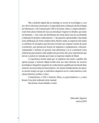 Mas a inclusão digital não se restringe ao acesso às tecnologias e a seu
    uso. Ela se relaciona à motivação e à capacidade para a utilização das Tecnologias
    da Informação e da Comunicação (TICs) de forma crítica e empreendedora”,
    como bem alerta Cristina De Luca na introdução. Superar os desafios, que inclu-
    em barreiras — tais como má distribuição de renda, baixa taxa de escolaridade
    e limitação do próprio conhecimento — são questões apresentadas e discutidas
    nesta publicação de forma esclarecedora. Mesmo assim, as empresas têm muito
    a contribuir. Os exemplos aqui descritos revelam um conjunto variado de ações
    consistentes, que passam por doação de máquinas e equipamentos, educação,
    voluntariado e inclusão de pessoas com deficiência e já se constituem como
    referências para projetos mais amplos dos governos. São essas experiências que
    devem e podem ser imitadas por todas as empresas cidadãs do Brasil.
             A experiência mostra ainda que as empresas têm muito a ganhar, não
    apenas porque a inclusão digital resulta num uso mais eficiente de recursos
    tecnológicos. Há ganhos em gestão de conhecimento, qualificação da mão-de-obra,
    aumento da auto-estima de funcionários e até mesmo fortalecimento da marca,
    ao mesmo tempo em que os indivíduos adquirem novos conhecimentos, cons-
    ciência histórica, política e ética.
             Cumprimento o CDI, o Instituto Ethos, os patrocinadores e o autor
    Renato Cruz pela realização deste manual.
             Boa leitura e bom trabalho a todos.




                                                                 Ethevaldo Siqueira
                                                                       março/2004




8
 