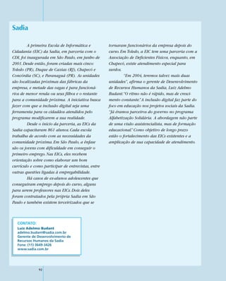 Sadia

         A primeira Escola de Informática e         tornaram funcionários da empresa depois do
Cidadania (EIC) da Sadia, em parceria com o         curso. Em Toledo, a EIC tem uma parceria com a
CDI, foi inaugurada em São Paulo, em junho de       Associação de Deficientes Físicos, enquanto, em
2001. Desde então, foram criadas mais cinco:        Chapecó, existe atendimento especial para
Toledo (PR), Duque de Caxias (RJ), Chapecó e        surdos.
Concórdia (SC), e Paranaguá (PR). As unidades                “Em 2004, teremos talvez mais duas
são localizadas próximas das fábricas da            unidades”, afirma o gerente de Desenvolvimento
empresa, e metade das vagas é para funcioná-        de Recursos Humanos da Sadia, Luiz Adelmo
rios de menor renda ou seus filhos e o restante     Budant.“O ritmo não é rápido, mas de cresci-
para a comunidade próxima. A iniciativa busca       mento constante.” A inclusão digital faz parte do
fazer com que a inclusão digital seja uma           foco em educação nos projetos sociais da Sadia.
ferramenta para os cidadãos atendidos pelo          “Já éramos parceiros do governo no programa
programa modificarem a sua realidade.               Alfabetização Solidária. A abordagem não parte
         Desde o início da parceria, as EICs da     de uma visão assistencialista, mas de formação
Sadia capacitaram 861 alunos. Cada escola           educacional.” Como objetivo de longo prazo
trabalha de acordo com as necessidades da           estão o fortalecimento das EICs existentes e a
comunidade próxima. Em São Paulo, a ênfase          amplicação de sua capacidade de atendimento.
são os jovens com dificuldade em conseguir o
primeiro emprego. Nas EICs, eles recebem
orientação sobre como elaborar um bom
currículo e como participar de entrevistas, entre
outras questões ligadas à empregabilidade.
         Há casos de ex-alunos adolescentes que
conseguiram emprego depois do curso, alguns
para serem professores nas EICs. Dois deles
foram contratados pela própria Sadia em São
Paulo e também existem terceirizados que se



  CONTATO:
  Luiz Adelmo Budant
  adelmo.budant@sadia.com.br
  Gerente de Desenvolvimento de
  Recursos Humanos da Sadia
  Fone: (11) 3649-3426
  www.sadia.com.br




              92
 