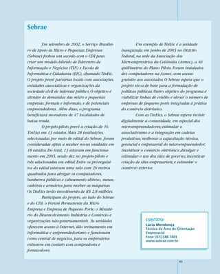 Sebrae

         Em setembro de 2002, o Serviço Brasilei-             Um exemplo de TinEic é a unidade
ro de Apoio às Micro e Pequenas Empresas             inaugurada em junho de 2003 no Distrito
(Sebrae) fechou um acordo com o CDI para             Federal, na sede da Associação dos
criar um modelo híbrido de Telecentro de             Microempresários da Ceilândia (Asmec), a 40
Informação e Negócios (TIN) e Escola de              quilômetros do Plano Piloto. Foram instalados
Informática e Cidadania (EIC), chamado TinEic.       dez computadores na Asmec, com acesso
O projeto prevê parcerias locais com associações,    gratuito aos associados. O Sebrae espera que o
entidades associativas e organizações da             projeto sirva de base para a formulação de
sociedade civil de interesse público. O objetivo é   políticas públicas. Outro objetivo do programa é
atender às demandas das micro e pequenas             viabilizar linhas de crédito e elevar o número de
empresas, formais e informais, e de potenciais       empresas de pequeno porte integradas à prática
empreendedores. Além disso, o programa               do comércio eletrônico.
beneficiará moradores de 47 localidades de                    Com as TinEics, o Sebrae espera incluir
baixa renda.                                         digitalmente a comunidade, em especial dos
         O projeto-piloto prevê a criação de 16      microempreendedores; estimular o
TinEics em 13 estados. Mais 28 instituições,         associativismo e a integração em cadeias
selecionadas por meio de edital do Sebrae, foram     produtivas; melhorar a capacitação técnica,
consideradas aptas a receber novas unidades em       gerencial e empresarial do microempreendedor;
18 estados. Do total, 13 estavam em funciona-        incentivar o comércio eletrônico; divulgar e
mento em 2003, sendo dez no projeto-piloto e         estimular o uso dos sites de governo; incentivar
três selecionadas em edital. Entre os pré-requisi-   criação de sites empresariais; e estimular o
tos do edital estavam uma sala com 20 metros         comércio exterior.
quadrados para abrigar os computadores,
banheiros públicos e cabeamento elétrico, mesas,
cadeiras e armários para receber as máquinas.
Os TinEics terão investimento de R$ 2,8 milhões.
         Participam do projeto, ao lado do Sebrae
e do CDI, o Fórum Permanente da Micro
Empresa e Empresa de Pequeno Porte, o Ministé-
rio do Desenvolvimento Indústria e Comércio e
organizações não-governamentais. As unidades                      CONTATO:
                                                                  Lúcia Mendonça
oferecem acesso à Internet, dão treinamento em                    Técnica da Área de Orientação
informática e empreendedorismo e funcionam                        Empresarial
                                                                  Fone: (61) 348-7403
como central de negócios, para os empresários                     www.sebrae.com.br
entrarem em contato com compradores e
fornecedores.

                                                                                     93
 