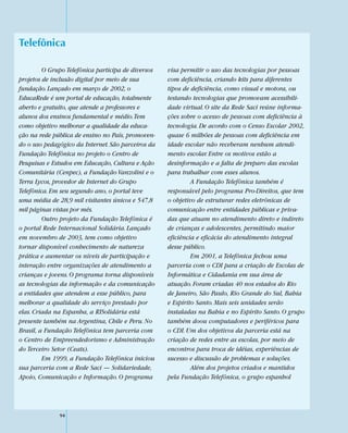 Telefônica

         O Grupo Telefônica participa de diversos   visa permitir o uso das tecnologias por pessoas
projetos de inclusão digital por meio de sua        com deficiência, criando kits para diferentes
fundação. Lançado em março de 2002, o               tipos de deficiência, como visual e motora, ou
EducaRede é um portal de educação, totalmente       testando tecnologias que promovam acessibili-
aberto e gratuito, que atende a professores e       dade virtual. O site da Rede Saci reúne informa-
alunos dos ensinos fundamental e médio. Tem         ções sobre o acesso de pessoas com deficiência à
como objetivo melhorar a qualidade da educa-        tecnologia. De acordo com o Censo Escolar 2002,
ção na rede pública de ensino no País, promoven-    quase 6 milhões de pessoas com deficiência em
do o uso pedagógico da Internet. São parceiros da   idade escolar não receberam nenhum atendi-
Fundação Telefônica no projeto o Centro de          mento escolar. Entre os motivos estão a
Pesquisas e Estudos em Educação, Cultura e Ação     desinformação e a falta de preparo das escolas
Comunitária (Cenpec), a Fundação Vanzolini e o      para trabalhar com esses alunos.
Terra Lycos, provedor de Internet do Grupo                   A Fundação Telefônica também é
Telefônica. Em seu segundo ano, o portal teve       responsável pelo programa Pro-Direitos, que tem
uma média de 28,9 mil visitantes únicos e 547,8     o objetivo de estruturar redes eletrônicas de
mil páginas vistas por mês.                         comunicação entre entidades públicas e priva-
         Outro projeto da Fundação Telefônica é     das que atuam no atendimento direto e indireto
o portal Rede Internacional Solidária. Lançado      de crianças e adolescentes, permitindo maior
em novembro de 2003, tem como objetivo              eficiência e eficácia do atendimento integral
tornar disponível conhecimento de natureza          desse público.
prática e aumentar os níveis de participação e               Em 2001, a Telefônica fechou uma
interação entre organizações de atendimento a       parceria com o CDI para a criação de Escolas de
crianças e jovens. O programa torna disponíveis     Informática e Cidadania em sua área de
as tecnologias da informação e da comunicação       atuação. Foram criadas 40 nos estados do Rio
a entidades que atendem a esse público, para        de Janeiro, São Paulo, Rio Grande do Sul, Bahia
melhorar a qualidade do serviço prestado por        e Espírito Santo. Mais seis unidades serão
elas. Criada na Espanha, a RISolidária está         instaladas na Bahia e no Espírito Santo. O grupo
presente também na Argentina, Chile e Peru. No      também doou computadores e periféricos para
Brasil, a Fundação Telefônica tem parceria com      o CDI. Um dos objetivos da parceria está na
o Centro de Empreendedorismo e Administração        criação de redes entre as escolas, por meio de
do Terceiro Setor (Ceats).                          encontros para troca de idéias, experiências de
         Em 1999, a Fundação Telefônica iniciou     sucesso e discussão de problemas e soluções.
sua parceria com a Rede Saci — Solidariedade,                Além dos projetos criados e mantidos
Apoio, Comunicação e Informação. O programa         pela Fundação Telefônica, o grupo espanhol




              94
 