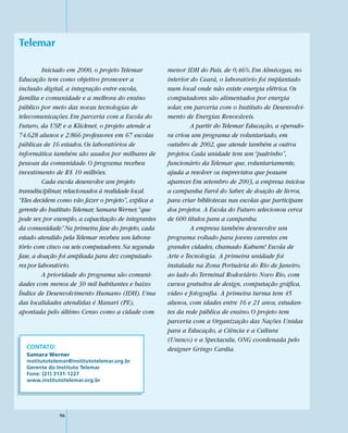 Telemar

          Iniciado em 2000, o projeto Telemar         menor IDH do País, de 0,46%. Em Almécegas, no
Educação tem como objetivo promover a                 interior do Ceará, o laboratório foi implantado
inclusão digital, a integração entre escola,          num local onde não existe energia elétrica. Os
família e comunidade e a melhora do ensino            computadores são alimentados por energia
público por meio das novas tecnologias de             solar, em parceria com o Instituto de Desenvolvi-
telecomunicações. Em parceria com a Escola do         mento de Energias Renováveis.
Futuro, da USP, e a Klicknet, o projeto atende a               A partir do Telemar Educação, a operado-
74.628 alunos e 2.866 professores em 67 escolas       ra criou um programa de voluntariado, em
públicas de 16 estados. Os laboratórios de            outubro de 2002, que atende também a outros
informática também são usados por milhares de         projetos. Cada unidade tem um “padrinho”,
pessoas da comunidade. O programa recebeu             funcionário da Telemar que, voluntariamente,
investimento de R$ 10 milhões.                        ajuda a resolver os imprevistos que possam
          Cada escola desenvolve um projeto           aparecer. Em setembro de 2003, a empresa iniciou
transdisciplinar, relacionados à realidade local.     a campanha Farol do Saber, de doação de livros,
“Eles decidem como vão fazer o projeto”, explica a    para criar bibliotecas nas escolas que participam
gerente do Instituto Telemar, Samara Werner, “que     dos projetos. A Escola do Futuro selecionou cerca
pode ser, por exemplo, a capacitação de integrantes   de 600 títulos para a campanha.
da comunidade.” Na primeira fase do projeto, cada              A empresa também desenvolve um
estado atendido pela Telemar recebeu um labora-       programa voltado para jovens carentes em
tório com cinco ou seis computadores. Na segunda      grandes cidades, chamado Kabum! Escola de
fase, a doação foi ampliada para dez computado-       Arte e Tecnologia. A primeira unidade foi
res por laboratório.                                  instalada na Zona Portuária do Rio de Janeiro,
          A prioridade do programa são comuni-        ao lado do Terminal Rodoviário Novo Rio, com
dades com menos de 30 mil habitantes e baixo          cursos gratuitos de design, computação gráfica,
Índice de Desenvolvimento Humano (IDH). Uma           vídeo e fotografia. A primeira turma tem 45
das localidades atendidas é Manari (PE),              alunos, com idades entre 16 e 21 anos, estudan-
apontada pelo último Censo como a cidade com          tes da rede pública de ensino. O projeto tem
                                                      parceria com a Organização das Nações Unidas
                                                      para a Educação, a Ciência e a Cultura
                                                      (Unesco) e a Spectaculu, ONG coordenada pelo
  CONTATO:                                            designer Gringo Cardia.
  Samara Werner
  institutotelemar@institutotelemar.org.br
  Gerente do Instituto Telemar
  Fone: (21) 3131-1227
  www.institutotelemar.org.br




               96
 