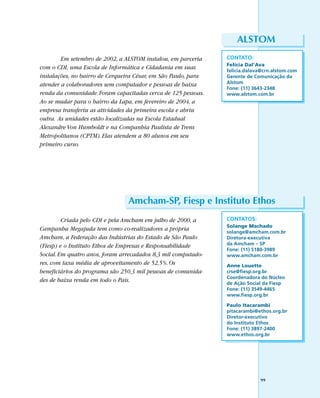ALSTOM
        Em setembro de 2002, a ALSTOM instalou, em parceria     CONTATO:
                                                                Felícia Dal’Ava
com o CDI, uma Escola de Informática e Cidadania em suas        felicia.dalava@crn.alstom.com
instalações, no bairro de Cerqueira César, em São Paulo, para   Gerente de Comunicação da
atender a colaboradores sem computador e pessoas de baixa       Alstom
                                                                Fone: (11) 3643-2348
renda da comunidade. Foram capacitadas cerca de 125 pessoas.    www.alstom.com.br
Ao se mudar para o bairro da Lapa, em fevereiro de 2004, a
empresa transferiu as atividades da primeira escola e abriu
outra. As unidades estão localizadas na Escola Estadual
Alexandre Von Humboldt e na Companhia Paulista de Trens
Metropolitanos (CPTM). Elas atendem a 80 alunos em seu
primeiro curso.




                                Amcham-SP, Fiesp e Instituto Ethos
         Criada pelo CDI e pela Amcham em julho de 2000, a      CONTATOS:
                                                                Solange Machado
Campanha Megajuda tem como co-realizadores a própria            solange@amcham.com.br
Amcham, a Federação das Indústrias do Estado de São Paulo       Diretora-executiva
(Fiesp) e o Instituto Ethos de Empresas e Responsabilidade      da Amcham – SP
                                                                Fone: (11) 5180-3989
Social. Em quatro anos, foram arrecadados 8,3 mil computado-    www.amcham.com.br
res, com taxa média de aproveitamento de 52,5%. Os              Anne Louette
beneficiários do programa são 250,3 mil pessoas de comunida-    crse@fiesp.org.br
                                                                Coordenadora do Núcleo
des de baixa renda em todo o País.                              de Ação Social da Fiesp
                                                                Fone: (11) 3549-4465
                                                                www.fiesp.org.br

                                                                Paulo Itacarambi
                                                                pitacarambi@ethos.org.br
                                                                Diretor-executivo
                                                                do Instituto Ethos
                                                                Fone: (11) 3897-2400
                                                                www.ethos.org.br




                                                                             99
 
