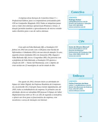 Conectiva
        A empresa doou licenças do Conectiva Linux 9 —              CONTATO:
                                                                    Rodrigo Stulzer
Professional Edition, para os computadores arrecadados pelo         rodrigo@conectiva.com.br
CDI na Campanha Megajuda 2003. Todas as máquinas passa-             Diretor de Produtos e Soluções
ram a rodar dois sistemas operacionais: Windows e Linux. A          Fone: (41) 360-2630
                                                                    www.conectiva.com.br
doação permitiu também o aproveitamento de micros conside-
rados obsoletos para o uso de outros sistemas.




                                                                                 CSN
         Com sede em Volta Redonda (RJ), a Fundação CSN             Sonia de Oliveira Morcerf
                                                                    sonia.oliveira@csn.com.br
fechou em 2002 um acordo com o CDI para criar Escolas de            Gerente de Relações
Informática e Cidadania (EICs) em sua área de atuação. No ano       Institucionais da Fundação CSN
                                                                    Fone: (24) 3348-2318 R. 221
seguinte, foram instaladas EICs em Araucária (PR), Itaguaí e        www.csn.com.br
Volta Redonda (RJ), Arcos e Congonhas (MG). Em parceria com
a prefeitura de Volta Redonda, a Fundação CSN apoiou a
criação do CDI — Núcleo Sul Fluminense, com o objetivo de
criar escolas em 22 municípios do sul do estado do Rio.




                                                                         Embraco
         Em agosto de 2003, tiveram início as atividades do         CONTATO:
                                                                    Carlos Francisco da Rosa
Espaço do Saber Digital, da Empresa Brasileira de Compresso-        carlos_f_rosa@embraco.com.br
res, em Joinville (SC). O projeto busca incluir digitalmente, até   Gestor de eBusiness da Embraco
2005, todos os trabalhadores da empresa. No primeiro ano de         Fone: (47) 441-2555
                                                                    www.embraco.com.br
atividade, devem ser atendidas 800 pessoas. O Espaço do Saber
Digital funciona entre as 5h e as 22h, de segunda a sexta-feira,
e oferece uso livre para os funcionários da empresa, com
monitores e cursos de iniciação em Internet.




                                                                                  101
 