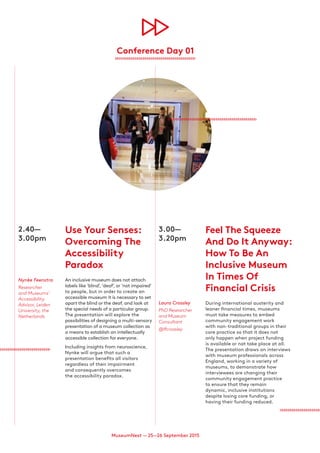 MuseumNext — 25—26 September 2015
2.40—
3.00pm
Nynke Feenstra
Researcher
and Museums’
Accessibility
Advisor, Leiden
University, the
Netherlands
Use Your Senses:
Overcoming The
Accessibility
Paradox
An inclusive museum does not attach
labels like ‘blind’, ‘deaf’, or ‘not impaired’
to people, but in order to create an
accessible museum it is necessary to set
apart the blind or the deaf, and look at
the special needs of a particular group.
The presentation will explore the
possibilities of designing a multi-sensory
presentation of a museum collection as
a means to establish an intellectually
accessible collection for everyone.
Including insights from neuroscience,
Nynke will argue that such a
presentation benefits all visitors
regardless of their impairment
and consequently overcomes
the accessibility paradox.
3.00—
3.20pm
Laura Crossley
PhD Researcher
and Museum
Consultant
@lfcrossley
Feel The Squeeze
And Do It Anyway:
How To Be An
Inclusive Museum
In Times Of
Financial Crisis
During international austerity and
leaner financial times, museums
must take measures to embed
community engagement work
with non-traditional groups in their
core practice so that it does not
only happen when project funding
is available or not take place at all.
The presentation draws on interviews
with museum professionals across
England, working in a variety of
museums, to demonstrate how
interviewees are changing their
community engagement practice
to ensure that they remain
dynamic, inclusive institutions
despite losing core funding, or
having their funding reduced.
Conference Day 01
 