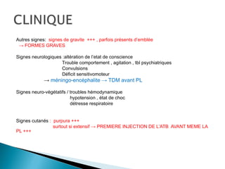 Autres signes: signes de gravite +++ , parfois présents d’emblée
→ FORMES GRAVES
Signes neurologiques :altération de l’etat de conscience
Trouble comportement , agitation , tbl psychiatriques
Convulsions
Déficit sensitivomoteur
→ méningo-encéphalite → TDM avant PL
Signes neuro-végétatifs / troubles hémodynamique
hypotension , état de choc
détresse respiratoire
Signes cutanés : purpura +++
surtout si extensif → PREMIERE INJECTION DE L’ATB AVANT MEME LA
PL +++
 
