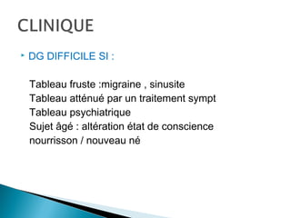  DG DIFFICILE SI :
Tableau fruste :migraine , sinusite
Tableau atténué par un traitement sympt
Tableau psychiatrique
Sujet âgé : altération état de conscience
nourrisson / nouveau né
 