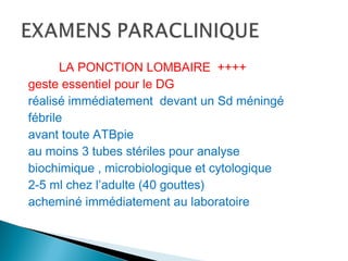LA PONCTION LOMBAIRE ++++
geste essentiel pour le DG
réalisé immédiatement devant un Sd méningé
fébrile
avant toute ATBpie
au moins 3 tubes stériles pour analyse
biochimique , microbiologique et cytologique
2-5 ml chez l’adulte (40 gouttes)
acheminé immédiatement au laboratoire
 