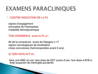  CONTRE INDICATION DE LA PL
signes d’engagement
anomalies de l’hemostase
instabilité hémodynamique
TDM CEREBRALE avant la PL si :
tbl de la conscience score de Glasgow ≤ 11
signes neurologiques de localisation
crises convulsives (hemicorporelles avant 5 ans)
SI TDM FAITE AVT PL
faire une HMC et une 1ere dose de DXT suivie d’une 1ere dose d’ATB si
forte suspicion de méningite purulente
 
