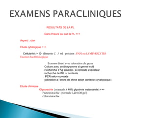 RESULTATS DE LA PL
Dans l’heure qui suit la PL +++
Aspect : clair
Etude cytologique +++
Cellularité :> 10 éléments C / ml préciser : PNN ou LYMPHOCYTES
Examen bactériologique
Examen direct avec coloration de gram
Culture avec antibiogramme si germe isolé
Recherche d’Ag solubles si contexte evocateur
recherche de BK si contexte
PCR selon contexte
coloration a l’encre de chine selon contexte (cryptocoque)
Etude chimique
Glycorachie ( normale ≥ 40% glycémie instantanée) +++
Proteinorachie (normale 0,20-0,30 g/l)
chlorurorachie
 