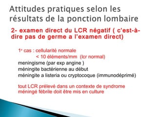 2- examen direct du LCR négatif ( c’est-à-
dire pas de germe a l’examen direct)
1er
cas : cellularité normale
< 10 éléments/mm (lcr normal)
meningisme (par exp angine )
méningite bactérienne au début
méningite a listeria ou cryptocoque (immunodéprimé)
tout LCR prélevé dans un contexte de syndrome
méningé fébrile doit être mis en culture
 