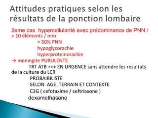 2eme cas hypercellularité avec prédominance de PNN /
> 10 éléments / mm
> 50% PNN
hypoglycorachie
hyperproteinorachie
→ meningite PURULENTE
TRT ATB +++ EN URGENCE sans attendre les resultats
de la culture du LCR
PROBAIBILISTE
SELON AGE ,TERRAIN ET CONTEXTE
C3G ( cefotaxime / ceftriaxone )
dexamethasone
 