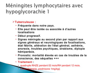 Tuberculeuse :
• Fréquente dans notre pays.
• Elle peut être isolée ou associée à d’autres
localisations
• Début progressif.
• Signes méningés au second plan par rapport aux
signes généraux et neurologiques de focalisations,
état fébrile, altération de l’état général, asthénie,
anorexie, troubles psychiques, strabisme, diplopie
hémiparésie.
• Pronostic: mortalité élevée en cas de troubles de la
conscience, des séquelles +++
• Traitement :
• quadruple RHZE pendant 02 mois/RH pendant 12 mois.
• Corticothérapie: prednisone 1mg/kg/j
 