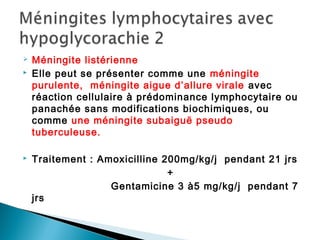  Méningite listérienne
 Elle peut se présenter comme une méningite
purulente, méningite aigue d’allure virale avec
réaction cellulaire à prédominance lymphocytaire ou
panachée sans modifications biochimiques, ou
comme une méningite subaiguë pseudo
tuberculeuse.
 Traitement : Amoxicilline 200mg/kg/j pendant 21 jrs
+
Gentamicine 3 à5 mg/kg/j pendant 7
jrs
 
 
