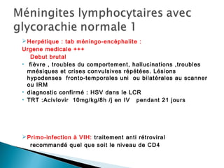 Herpétique : tab méningo-encéphalite :
Urgene medicale +++
Debut brutal
• fièvre , troubles du comportement, hallucinations ,troubles
mnésiques et crises convulsives répétées. Lésions
hypodenses fronto-temporales uni ou bilatérales au scanner
ou IRM
• diagnostic confirmé : HSV dans le LCR
• TRT :Acivlovir 10mg/kg/8h /j en IV pendant 21 jours
Primo-infection à VIH: traitement anti rétroviral
recommandé quel que soit le niveau de CD4
 