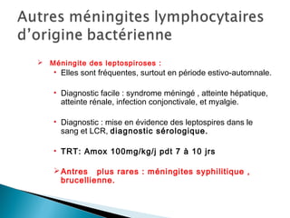  Méningite des leptospiroses :
• Elles sont fréquentes, surtout en période estivo-automnale.
• Diagnostic facile : syndrome méningé , atteinte hépatique,
atteinte rénale, infection conjonctivale, et myalgie.
• Diagnostic : mise en évidence des leptospires dans le
sang et LCR, diagnostic sérologique.
• TRT: Amox 100mg/kg/j pdt 7 à 10 jrs
Antres plus rares : méningites syphilitique ,
brucellienne.
 