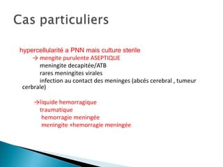 hypercellularité a PNN mais culture sterile
→ mengite purulente ASEPTIQUE
meningite decapitée/ATB
rares meningites virales
infection au contact des meninges (abcés cerebral , tumeur
cerbrale)
→liquide hemorragique
traumatique
hemorragie meningée
meningite +hemorragie meningée
 