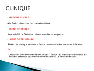  RAIDEUR NUCALE
A la flexion et non lors des mvts de rotation
 SIGNE DE KERNIG
Impossibilité de fléchir les cuisses sans fléchir les genoux
 SIGNE DE BRUDZINSKI
Flexion de la nuque entraine la flexion involontaire des membres inferieurs
OU
L’élévation d’un membre inferieur tendu → flexion du membre controlatéral s’il
était en extension ou une extension de celui-ci ( s’il était en flexion)
 