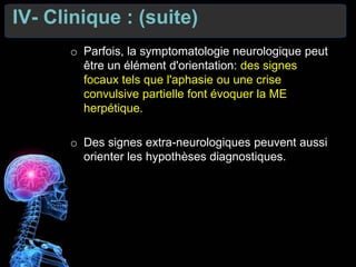 IV- Clinique : (suite)
o Parfois, la symptomatologie neurologique peut
être un élément d'orientation: des signes
focaux tels que l'aphasie ou une crise
convulsive partielle font évoquer la ME
herpétique.
o Des signes extra-neurologiques peuvent aussi
orienter les hypothèses diagnostiques.
 