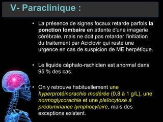 V- Paraclinique :
• La présence de signes focaux retarde parfois la
ponction lombaire en attente d'une imagerie
cérébrale, mais ne doit pas retarder l'initiation
du traitement par Aciclovir qui reste une
urgence en cas de suspicion de ME herpétique.
• Le liquide céphalo-rachidien est anormal dans
95 % des cas.
• On y retrouve habituellement une
hyperprotéinorachie modérée (0,8 à 1 g/L), une
normoglycorachie et une pleïocytose à
prédominance lymphocytaire, mais des
exceptions existent.
 
