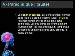 V- Paraclinique : (suite)
• Le scanner cérébral est généralement normal
dans les 4 à 6 premiers jours. Ainsi, l'IRM est
l'examen d'imagerie de choix dans cette
pathologie. Les structures préférentiellement
touchées sont les lobes frontaux et temporaux.
Les lésions sont unilatérales dans près de la
moitié de cas.
 
