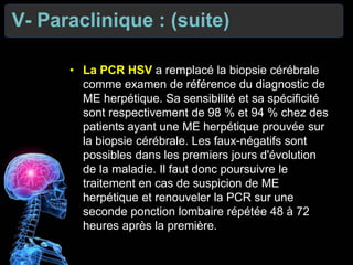 V- Paraclinique : (suite)
• La PCR HSV a remplacé la biopsie cérébrale
comme examen de référence du diagnostic de
ME herpétique. Sa sensibilité et sa spécificité
sont respectivement de 98 % et 94 % chez des
patients ayant une ME herpétique prouvée sur
la biopsie cérébrale. Les faux-négatifs sont
possibles dans les premiers jours d'évolution
de la maladie. Il faut donc poursuivre le
traitement en cas de suspicion de ME
herpétique et renouveler la PCR sur une
seconde ponction lombaire répétée 48 à 72
heures après la première.
 