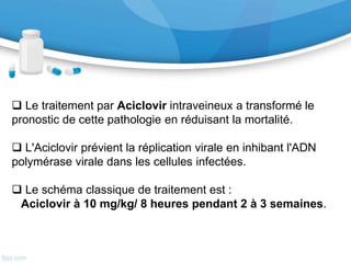 V-Paraclinique : (…suite)
• La PCR HSV a remplacé la biopsie cérébrale
comme examen de référence du diagnostic de
ME herpétique. Sa sensibilité et sa spécificité
sont respectivement de 98 % et 94 % chez des
patients ayant une ME herpétique prouvée sur
la biopsie cérébrale. Les faux-négatifs sont
possibles dans les premiers jours d'évolution
de la maladie. Il faut donc poursuivre le
traitement en cas de suspicion de ME
herpétique et renouveler la PCR sur une
seconde ponction lombaire répétée 48 à 72
heures après la première.
VI- Traitement
 Le traitement par Aciclovir intraveineux a transformé le
pronostic de cette pathologie en réduisant la mortalité.
 L'Aciclovir prévient la réplication virale en inhibant l'ADN
polymérase virale dans les cellules infectées.
 Le schéma classique de traitement est :
Aciclovir à 10 mg/kg/ 8 heures pendant 2 à 3 semaines.
 