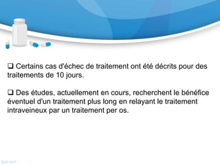 V-Paraclinique : (…suite)
• La PCR HSV a remplacé la biopsie cérébrale
comme examen de référence du diagnostic de
ME herpétique. Sa sensibilité et sa spécificité
sont respectivement de 98 % et 94 % chez des
patients ayant une ME herpétique prouvée sur
la biopsie cérébrale. Les faux-négatifs sont
possibles dans les premiers jours d'évolution
de la maladie. Il faut donc poursuivre le
traitement en cas de suspicion de ME
herpétique et renouveler la PCR sur une
seconde ponction lombaire répétée 48 à 72
heures après la première.
VI- Traitement
 Certains cas d'échec de traitement ont été décrits pour des
traitements de 10 jours.
 Des études, actuellement en cours, recherchent le bénéfice
éventuel d'un traitement plus long en relayant le traitement
intraveineux par un traitement per os.
 
