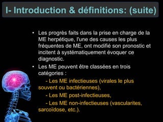I- Introduction & définitions: (suite)
• Les progrès faits dans la prise en charge de la
ME herpétique, l'une des causes les plus
fréquentes de ME, ont modifié son pronostic et
incitent à systématiquement évoquer ce
diagnostic.
• Les ME peuvent être classées en trois
catégories :
- Les ME infectieuses (virales le plus
souvent ou bactériennes),
- Les ME post-infectieuses,
- Les ME non-infectieuses (vascularites,
sarcoïdose, etc.).
 