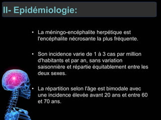 II- Epidémiologie:
• La méningo-encéphalite herpétique est
l'encéphalite nécrosante la plus fréquente.
• Son incidence varie de 1 à 3 cas par million
d'habitants et par an, sans variation
saisonnière et répartie équitablement entre les
deux sexes.
• La répartition selon l'âge est bimodale avec
une incidence élevée avant 20 ans et entre 60
et 70 ans.
 