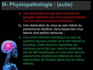 III- Physiopathologie : (suite)
a) Une réactivation du génome viral dans le
ganglion trigéminé suivi d'un transport axonal
vers les lobes temporaux et frontaux ;
b) Une réactivation du virus au sein même du
parenchyme cérébral, dans lequel des virus
latents sont parfois retrouvés ;
c) Une primo-infection herpétique au sein du
système nerveux central via le nerf olfactif ou
trijumeau. Cette dernière hypothèse est
soutenue par le fait que, dans la moitié des
cas de ME herpétiques, le virus isolé dans le
parenchyme cérébral est différent du virus
responsable de l'herpès labial chez le même
individu.
 