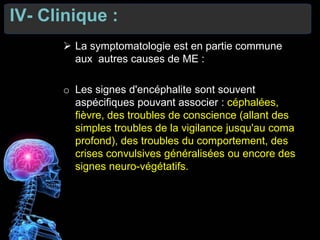IV- Clinique :
 La symptomatologie est en partie commune
aux autres causes de ME :
o Les signes d'encéphalite sont souvent
aspécifiques pouvant associer : céphalées,
fièvre, des troubles de conscience (allant des
simples troubles de la vigilance jusqu'au coma
profond), des troubles du comportement, des
crises convulsives généralisées ou encore des
signes neuro-végétatifs.
 