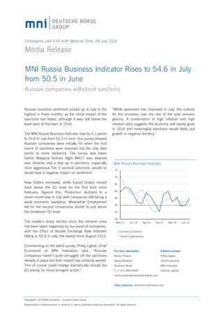 Embargoed until 9:45 A.M. Moscow Time, 28 July 2014
Media Release	
MNI Russia Business Indicator Rises to 54.6 in July
from 50.5 in June
Russian companies withstand sanctions
Russian business sentiment picked up in July to the
highest in three months, as the initial impact of the
sanctions has faded, although it was still below the
level seen at the start of 2014.
The MNI Russia Business Indicator rose by 4.1 points
to 54.6 in July from 50.5 in June. Our survey showed
Russian companies were initially hit when the first
round of sanctions were imposed but the July data
points to some resilience. The survey was taken
before Malaysia Airlines flight MH17 was downed
over Ukraine, and a step up in sanctions, especially
more aggressive Tier 3 sectoral sanctions, would no
doubt have a negative impact on sentiment.
New Orders increased, while Export Orders moved
back above the 50 mark for the first time since
February. Against this, Production slumped to a
seven month low in July with companies still facing a
weak economic backdrop. Meanwhile Employment
fell for the second consecutive month to just above
the breakeven 50 level.
The rouble’s sharp decline since the Ukraine crisis
has been taken negatively by our panel of companies,
with the Effect of Rouble Exchange Rate Indicator
falling to 50.0 in July, the lowest since August 2013.
Commenting on the latest survey, Philip Uglow, Chief
Economist of MNI Indicators said, “Russian
companies haven’t quite shrugged off the sanctions
already in place but their impact has certainly waned.
This of course could change dramatically should the
EU plump for more stringent action.”
Copyright© 2014 MNI Indicators | Deutsche Börse Group.
Reproduction or retransmission in whole or in part is prohibited except by permission. All rights reserved.
For more information:
Naomi Pickens
Media Relations
Deutsche Börse
T+1-212-669-6459
naomi.pickens@deutsche-boerse.com
Sales enquiries: info@mni-indicators.com
Editorial content:
Philip Uglow,
Chief Economist
MNI Indicators	
@philip_uglow1
“While sentiment has improved in July, the outlook
for the economy over the rest of the year remains
gloomy. A combination of high inflation and high
interest rates suggests the economy will barely grow
in 2014 and meaningful sanctions would likely put
growth in negative territory.”
40
45
50
55
60
65
70
75
Mar-13 Jun-13 Sep-13 Dec-13 Mar-14 Jun-14
MNI Russia Business Indicator
Current Conditions
Future Expectations
 