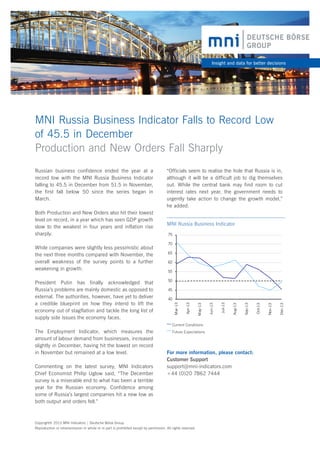 Insight and data for better decisions

MNI Russia Business Indicator Falls to Record Low
of 45.5 in December
Production and New Orders Fall Sharply

70
65
60
55
50
45

Current Conditions

The Employment Indicator, which measures the
amount of labour demand from businesses, increased
slightly in December, having hit the lowest on record
in November but remained at a low level.
Commenting on the latest survey, MNI Indicators
Chief Economist Philip Uglow said, “The December
survey is a miserable end to what has been a terrible
year for the Russian economy. Confidence among
some of Russia’s largest companies hit a new low as
both output and orders fell.”

Future Expectations

For more information, please contact:
Customer Support
support@mni-indicators.com
+44 (0)20 7862 7444

Copyright© 2013 MNI Indicators | Deutsche Börse Group.
Reproduction or retransmission in whole or in part is prohibited except by permission. All rights reserved.

Dec-13

Nov-13

Oct-13

Sep-13

Aug-13

Jul-13

40
Jun-13

President Putin has finally acknowledged that
Russia’s problems are mainly domestic as opposed to
external. The authorities, however, have yet to deliver
a credible blueprint on how they intend to lift the
economy out of stagflation and tackle the long list of
supply side issues the economy faces.

75

May-13

While companies were slightly less pessimistic about
the next three months compared with November, the
overall weakness of the survey points to a further
weakening in growth.

MNI Russia Business Indicator

Apr-13

Both Production and New Orders also hit their lowest
level on record, in a year which has seen GDP growth
slow to the weakest in four years and inflation rise
sharply.

“Officials seem to realise the hole that Russia is in,
although it will be a difficult job to dig themselves
out. While the central bank may find room to cut
interest rates next year, the government needs to
urgently take action to change the growth model,”
he added.

Mar-13

Russian business confidence ended the year at a
record low with the MNI Russia Business Indicator
falling to 45.5 in December from 51.5 in November,
the first fall below 50 since the series began in
March.

 