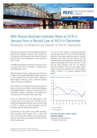 Insight and data for better decisions

MNI Russia Business Indicator Rises to 57.9 in
January from a Record Low of 45.5 in December
Business confidence up ahead of Sochi Olympics

70
65
60
55
50
45

Current Conditions
Future Expectations

Commenting on the latest survey, MNI Indicators
Chief Economist Philip Uglow said, “It looks like
much of the December downturn was seasonal with
business sentiment rising sharply at the start of 2014
which is good news.”

For more information, please contact:
Customer Support
support@mni-indicators.com
+44 (0)20 7862 7444

Copyright© 2014 MNI Indicators | Deutsche Börse Group.
Reproduction or retransmission in whole or in part is prohibited except by permission. All rights reserved.

Jan-14

Dec-13

Nov-13

Oct-13

Sep-13

Aug-13

40

Jul-13

Firms are benefiting from the depreciation in the
currency seen over the past year. The Effect of the
Rouble Exchange Rate Indicator rose to a record high
of 56.9 in January as more companies said the
exchange rate was helping their business.

75

Jun-13

Both Production and New Orders bounced back to
levels not seen since October, while Order Backlogs
and Supplier Delivery Times hit a series high. Firms’
inventories, however, contracted at the fastest pace
on record as firms ran down their stock levels.

MNI Russia Business Indicator

May-13

While the latest increase is welcomed, part of the rise
is likely to be seasonal following the festive period. It
is also possible that the Sochi Winter Olympics,
which begin in February, had a short-term positive
impact on business confidence.

Apr-13

The MNI Russia Business Indicator increased to 57.9
in January from 45.5 in December, its highest level
since September 2013.

“It is far too early, though, to say that the Russian
economy has turned the corner. The Sochi Olympics
looks like it has given a welcome boost to business
confidence this month and we’ll need to see how
sentiment settles after the games have finished. The
reality is that growth fell to a four year low in 2013
and the Sochi Olympics will not cure Russia’s
economic problems. Putin has some tough calls to
make on structural changes to the country’s growth
model if Russia is to achieve sustained future
growth.”

Mar-13

Sentiment among some of Russia’s largest companies
bounced back sharply in January from a record low
in December, providing some hope that the Russian
economy will recover following the sharp downturn
seen in 2013.

 