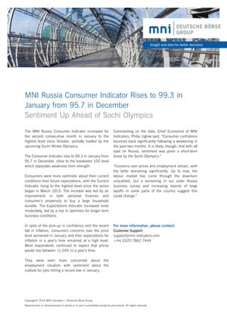 Insight and data for better decisions

MNI Russia Consumer Indicator Rises to 99.3 in 	
January from 95.7 in December
Sentiment Up Ahead of Sochi Olympics
The MNI Russia Consumer Indicator increased for
the second consecutive month in January to the
highest level since October, partially fuelled by the
upcoming Sochi Winter Olympics.
The Consumer Indicator rose to 99.3 in January from
95.7 in December, close to the breakeven 100 level
which separates weakness from strength.
Consumers were more optimistic about their current
conditions than future expectations, with the Current
Indicator rising to the highest level since the series
began in March 2013. The increase was led by an
improvement in both personal finances and
consumer’s propensity to buy a large household
durable. The Expectations Indicator increased more
moderately, led by a rise in optimism for longer term
business conditions.
In spite of the pick-up in confidence and the recent
fall in inflation, consumers concerns over the price
level worsened in January and their expectations for
inflation in a year‘s time remained at a high level.
Most respondents continued to expect that prices
would rise between 11-24% in a year’s time.

Commenting on the data, Chief Economist of MNI
Indicators, Philip Uglow said, “Consumer confidence
bounced back significantly following a weakening in
the past two months. It is likely, though, that with all
eyes on Russia, sentiment was given a short-term
boost by the Sochi Olympics.”
“Concerns over prices and employment remain, with
the latter worsening significantly. Up to now, the
labour market has come through the downturn
unscathed, but a worsening in our sister Russia
business survey and increasing reports of large
layoffs in some parts of the country suggest this
could change.”

For more information, please contact:
Customer Support
support@mni-indicators.com
+44 (0)20 7862 7444

They were even more concerned about the
employment situation with sentiment about the
outlook for jobs hitting a record low in January.

Copyright© 2014 MNI Indicators | Deutsche Börse Group
Reproduction or retransmission in whole or in part is prohibited except by permission. All rights reserved.

 