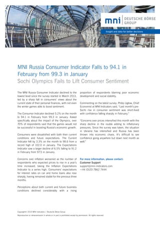 Insight and data for better decisions

MNI Russia Consumer Indicator Falls to 94.1 in 	
February from 99.3 in January
Sochi Olympics Fails to Lift Consumer Sentiment
The MNI Russia Consumer Indicator declined to the
lowest level since the survey started in March 2013,
led by a sharp fall in consumers’ views about the
current state of their personal finances, with not even
the winter games able to boost sentiment.
The Consumer Indicator declined 5.2% on the month
to 94.1 in February from 99.3 in January. Asked
specifically about the impact of the Olympics, over
70% of respondents said that the games would not
be successful in boosting Russia’s economic growth.
Consumers were dissatisfied with both their current
conditions and future expectations. The Current
Indicator fell by 3.3% on the month to 98.6 from a
record high of 102.0 in January. The Expectations
Indicator saw a larger decline of 6.5% falling to 91.2
in February from 97.5 in January.
Concerns over inflation worsened as the number of
respondents who expected prices to rise in a year’s
time increased, taking the Inflation Expectations
Indicator to a series high. Consumers’ expectations
for interest rates on car and home loans also rose
sharply, having remained stable for the previous three
months.

proportion of respondents blaming poor economic
development and social stability.
Commenting on the latest survey, Philip Uglow, Chief
Economist at MNI Indicators said, “Last month’s preSochi rise in consumer sentiment was short-lived
with confidence falling sharply in February.”
“Concerns over prices intensified this month with the
sharp decline in the rouble adding to inflationary
pressures. Since the survey was taken, the situation
in Ukraine has intensified and Russia has been
thrown into economic chaos. It’s difficult to see
confidence going anywhere but down next month as
well.”

For more information, please contact:
Customer Support
support@mni-indicators.com
+44 (0)20 7862 7444

Perceptions about both current and future business
conditions declined considerably with a rising

Copyright© 2014 MNI Indicators | Deutsche Börse Group
Reproduction or retransmission in whole or in part is prohibited except by permission. All rights reserved.

 