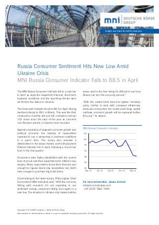Russia Consumer Sentiment Hits New Low Amid 	
Ukraine Crisis
MNI Russia Consumer Indicator Falls to 88.5 in April
Insight and data for better decisions
The MNI Russia Consumer Indicator fell to a new low
in April as expected household finances, short-term
business conditions and the spending climate were
all hit from the fallout in Ukraine.
The Consumer Indicator stood at 88.5 in April, having
declined sharply to 89.1 in March. This was the third
consecutive monthly fall and left confidence almost
11% down since the start of the year as concerns
over Russia’s actions in Ukraine have mounted.
Against a backdrop of stagnant economic growth and
political concerns, the majority of respondents
expected to see a worsening in business conditions
in a year’s time. The survey also revealed a
deterioration in the labour market, as the Employment
Outlook Indicator fell in April, following a record low
level in the first quarter.
Consumers were highly dissatisfied with the current
level of prices and their expectations for inflation rose
sharply. Many respondents found their finances just
enough for regular day-to-day expenditure but didn’t
have enough to purchase big ticket items.
Commenting on the latest survey, Philip Uglow, Chief
Economist of MNI Indicators said, “With the economy
flirting with recession it’s not surprising to see
sentiment among consumers falling once again to a
new low. The situation in Ukraine only makes matters
Copyright© 2014 MNI Indicators | Deutsche Börse Group
Reproduction or retransmission in whole or in part is prohibited except by permission. All rights reserved.
For more information, please contact:
info@mni-indicators.com
+44 (0)20 7862 7444
80
84
88
92
96
100
104
Mar-13 Jun-13 Sep-13 Dec-13 Mar-14
MNI Russia Consumer Indicator
worse and for the time being it’s difficult to see how
Russia can turn the economy around.”
“With the central bank forced to tighten monetary
policy further to deal with increased inflationary
pressures and protect the rouble amid large capital
outflows, economic growth will be squeezed further
this year,” he added.
 