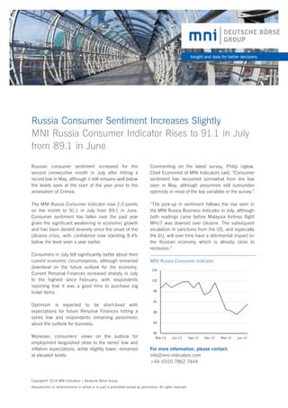 Russia Consumer Sentiment Increases Slightly
MNI Russia Consumer Indicator Rises to 91.1 in July
from 89.1 in June
Insight and data for better decisions
Russian consumer sentiment increased for the
second consecutive month in July after hitting a
record low in May, although it still remains well below
the levels seen at the start of the year prior to the
annexation of Crimea.
The MNI Russia Consumer Indicator rose 2.0 points
on the month to 91.1 in July from 89.1 in June.
Consumer sentiment has fallen over the past year
given the significant weakening in economic growth
and has been dented severely since the onset of the
Ukraine crisis, with confidence now standing 8.4%
below the level seen a year earlier.
Consumers in July felt significantly better about their
current economic circumstances, although remained
downbeat on the future outlook for the economy.
Current Personal Finances increased sharply in July
to the highest since February, with respondents
reporting that it was a good time to purchase big
ticket items.
Optimism is expected to be short-lived with
expectations for future Personal Finances hitting a
series low and respondents remaining pessimistic
about the outlook for business.
Moreover, consumers’ views on the outlook for
employment languished close to the series’ low and
inflation expectations, while slightly lower, remained
at elevated levels.
Copyright© 2014 MNI Indicators | Deutsche Börse Group
Reproduction or retransmission in whole or in part is prohibited except by permission. All rights reserved.
For more information, please contact:
info@mni-indicators.com
+44 (0)20 7862 7444
80
84
88
92
96
100
104
Mar-13 Jun-13 Sep-13 Dec-13 Mar-14 Jun-14
MNI Russia Consumer Indicator
Commenting on the latest survey, Philip Uglow,
Chief Economist of MNI Indicators said, “Consumer
sentiment has recovered somewhat from the low
seen in May, although pessimists still outnumber
optimists in most of the key variables in the survey.”
“The pick-up in sentiment follows the rise seen in
the MNI Russia Business Indicator in July, although
both readings came before Malaysia Airlines flight
MH17 was downed over Ukraine. The subsequent
escalation in sanctions from the US, and especially
the EU, will over time have a detrimental impact on
the Russian economy which is already close to
recession.”
 