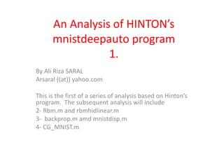 An Analysis of HINTON’s
mnistdeepauto program
1.
By Ali Riza SARAL
Arsaral ((at)) yahoo.com
This is the first of a series of analysis based on Hinton’s
program. The subsequent analysis will include
2- Rbm.m and rbmhidlinear.m
3- backprop.m amd mnistdisp.m
4- CG_MNIST.m
 