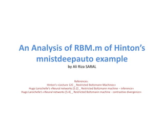 An Analysis of RBM.m of Hinton’s
mnistdeepauto example
by Ali Riza SARAL
References:
Hinton’s «Lecture 12C _ Restricted Boltzmann Machines»
Hugo Larochelle’s «Neural networks [5.2] _ Restricted Boltzmann machine – inference»
Hugo Larochelle’s «Neural networks [5.4] _ Restricted Boltzmann machine - contrastive divergence»
 