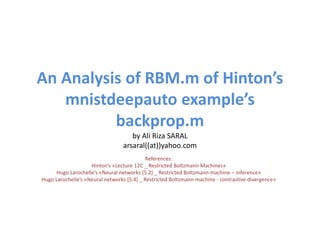 An Analysis of RBM.m of Hinton’s
mnistdeepauto example’s
backprop.m
by Ali Riza SARAL
arsaral((at))yahoo.com
References:
Hinton’s «Lecture 12C _ Restricted Boltzmann Machines»
Hugo Larochelle’s «Neural networks [5.2] _ Restricted Boltzmann machine – inference»
Hugo Larochelle’s «Neural networks [5.4] _ Restricted Boltzmann machine - contrastive divergence»
 